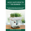 Aquaponics for Beginners: How to Build an Aquaponic System to Grow Organic Vegetables (Simple Guide to Growing Vegetables Using Aquaponics) - Paperback
